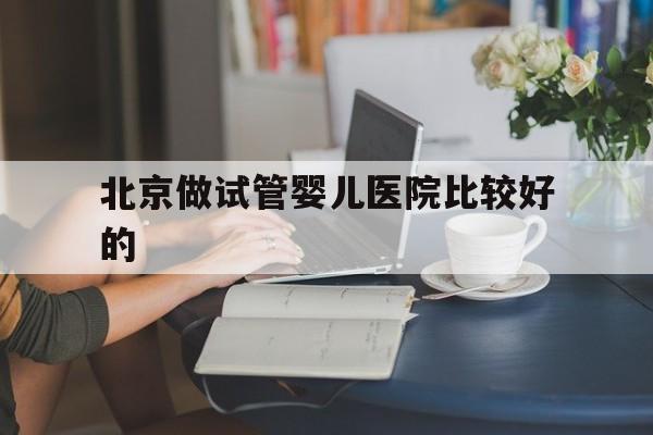 北京做试管婴儿医院比较好的_杭州哪个医院做试管婴儿比较好