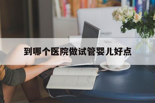 到哪个医院做试管婴儿好点(做试管婴儿哪个医院成功率高)