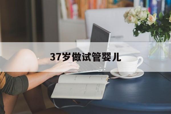 37岁做试管婴儿(37岁做试管婴儿双胞胎成功率)