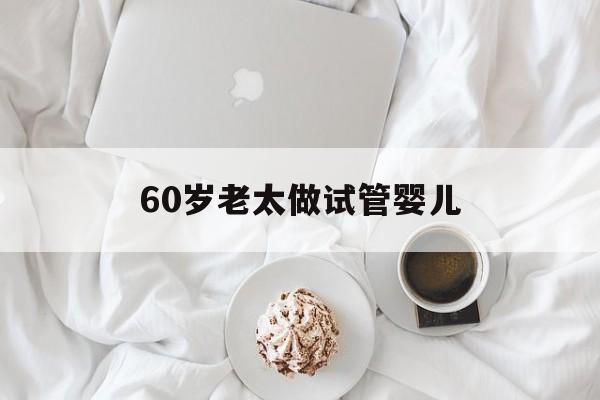 60岁老太做试管婴儿(60岁做试管婴儿老太现状)