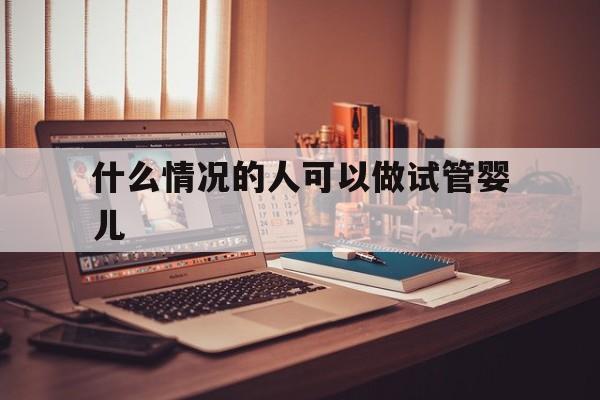 什么情况的人可以做试管婴儿(什么情况的人可以做试管婴儿呢)