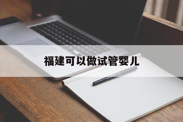 福建可以做试管婴儿_福建可以做试管婴儿的机构