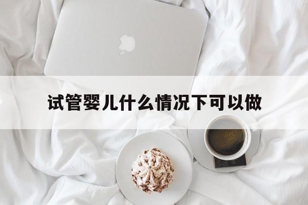 试管婴儿什么情况下可以做_试管婴儿什么情况下可以做无创检查