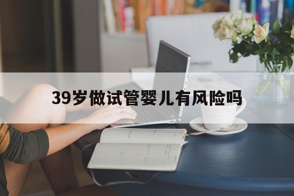 39岁做试管婴儿有风险吗_39岁做试管婴儿成功率高吗?