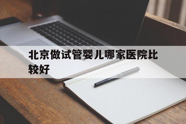 北京做试管婴儿哪家医院比较好_北京做试管婴儿最好的医院哪家最好