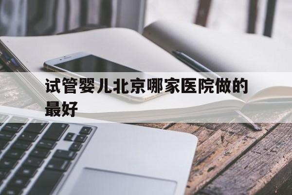 试管婴儿北京哪家医院做的最好_北京哪家医院可以做三代试管婴儿