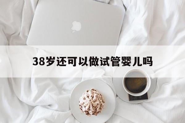 关于38岁还可以做试管婴儿吗的信息