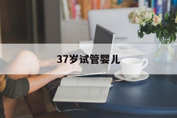 37岁试管婴儿(37岁试管婴儿成功率有多少?)