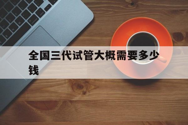 全国三代试管大概需要多少钱_三代试管婴儿费用大约多少2021年