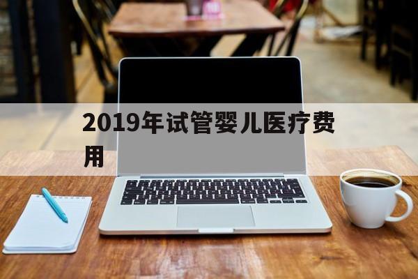 2019年试管婴儿医疗费用_2019试管婴儿费用纳入医保报销