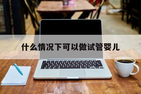 什么情况下可以做试管婴儿_什么情况下可以做试管婴儿一代