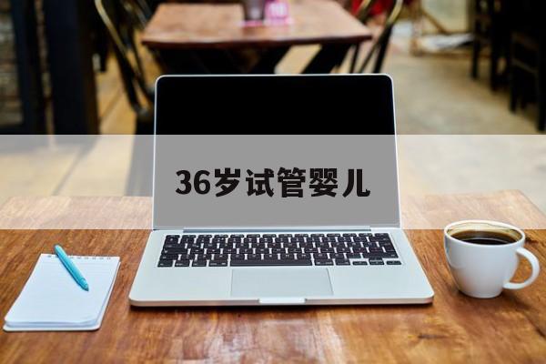 36岁试管婴儿(36岁试管婴儿做无创还是羊穿)