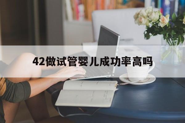 42做试管婴儿成功率高吗(42岁做试管成功的几率大吗)