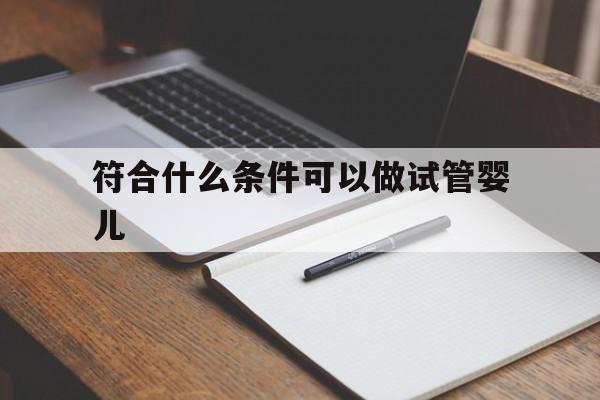 符合什么条件可以做试管婴儿(符合什么条件可以做试管婴儿手术)