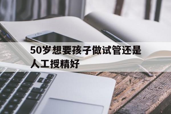 50岁想要孩子做试管还是人工授精好(50岁想要孩子做试管还是人工授精好些)