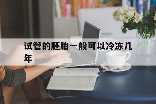 试管的胚胎一般可以冷冻几年(试管婴儿冷冻的胚胎可以存放多久)