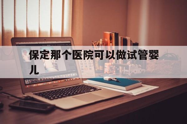 保定那个医院可以做试管婴儿_保定哪个医院看心理医生比较好