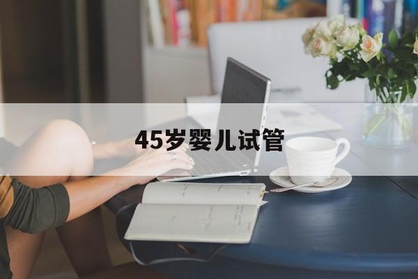 45岁婴儿试管_试管婴儿45岁合适吗