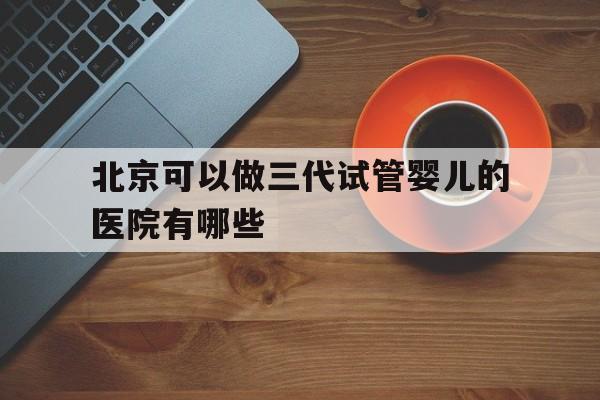 北京可以做三代试管婴儿的医院有哪些_北京可以做三代试管婴儿的医院有哪些地方