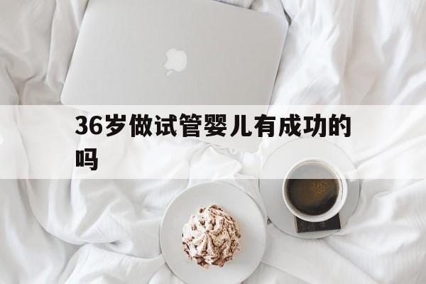 36岁做试管婴儿有成功的吗_36岁做试管婴儿有成功的吗知乎