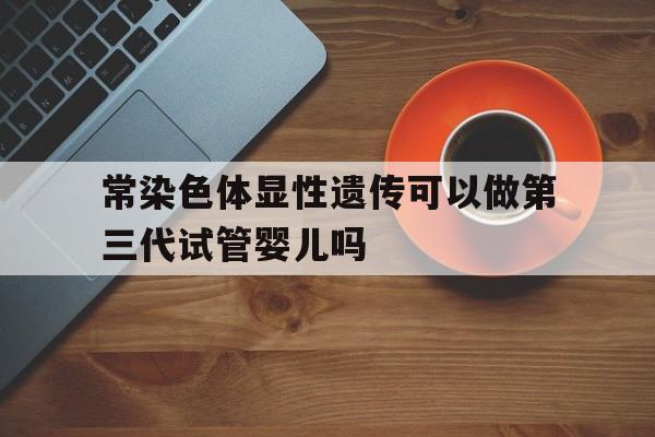 常染色体显性遗传可以做第三代试管婴儿吗_常染色体显性遗传可以做第三代试管婴儿吗知乎