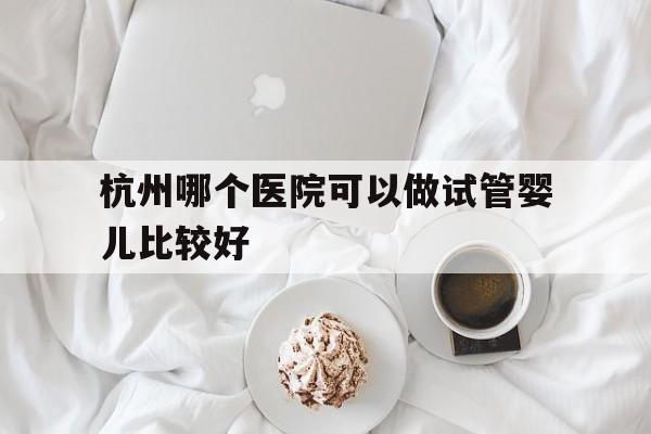 包含杭州哪个医院可以做试管婴儿比较好的词条