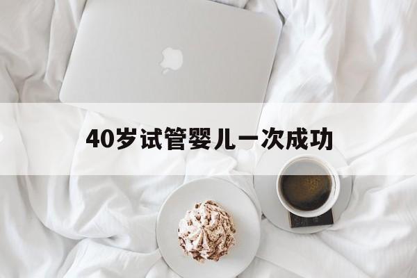 40岁试管婴儿一次成功(40岁试管婴儿一次成功率高吗)