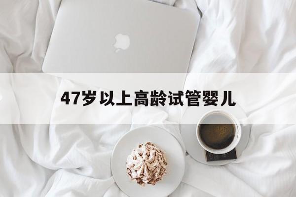 47岁以上高龄试管婴儿(46岁高龄试管婴儿活产率)