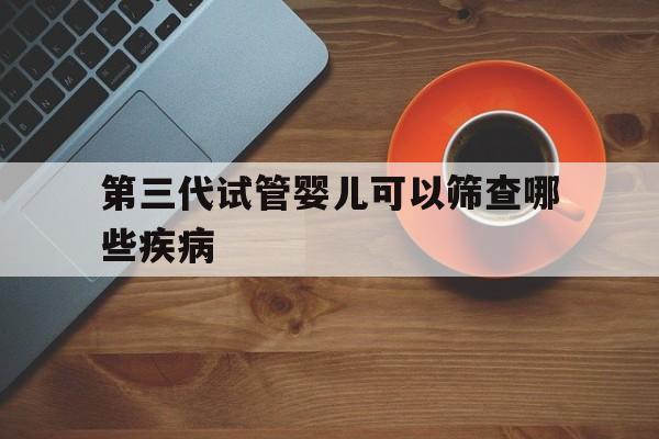 第三代试管婴儿可以筛查哪些疾病(做第三代试管婴儿可以筛选几种疾病)