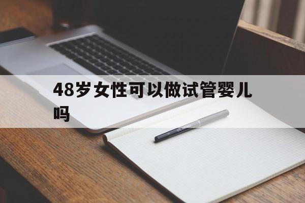 48岁女性可以做试管婴儿吗_48岁的女人还能做试管吗 神州中泰助孕中心