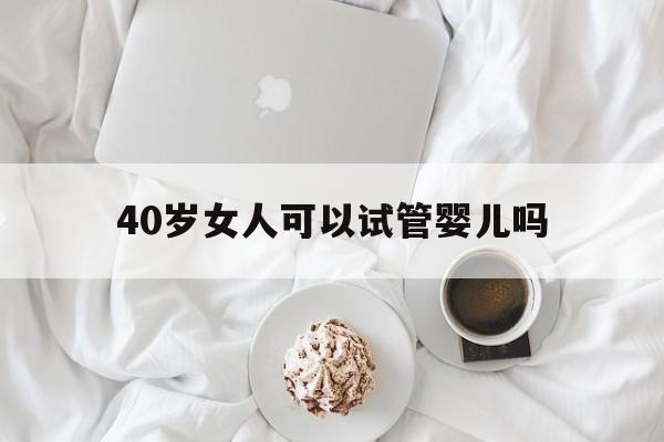 40岁女人可以试管婴儿吗_四十五岁女人可以做试管婴儿吗