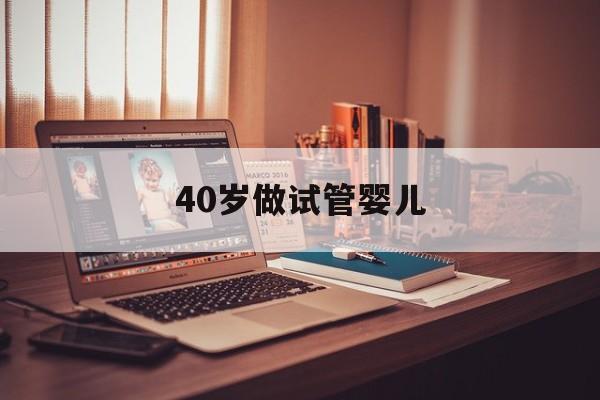 40岁做试管婴儿(40岁做试管婴儿需要注意什么)