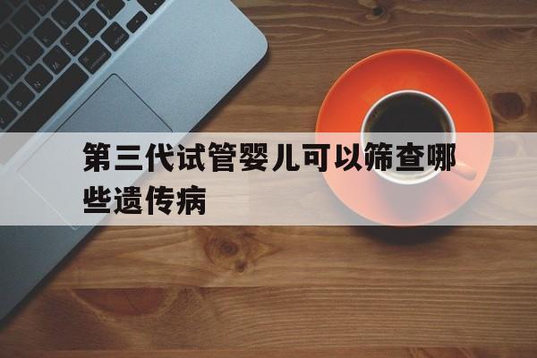 第三代试管婴儿可以筛查哪些遗传病(第三代试管婴儿可以筛查哪些遗传病呢)