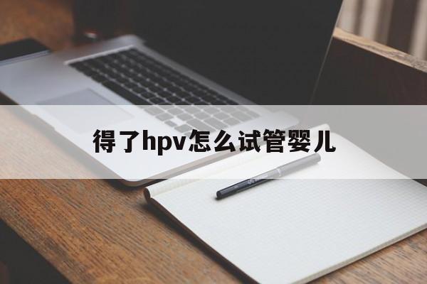 得了hpv怎么试管婴儿_hpv可以做试管对婴儿的影响