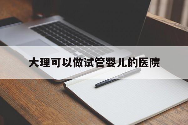 大理可以做试管婴儿的医院(大理哪家医院可以做试管婴儿)