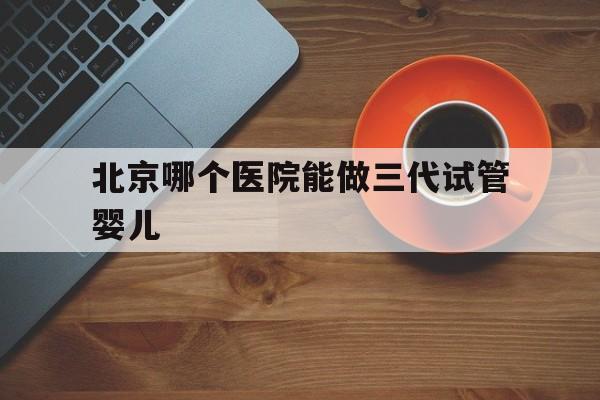 北京哪个医院能做三代试管婴儿_北京哪个医院可以做第三代试管婴儿