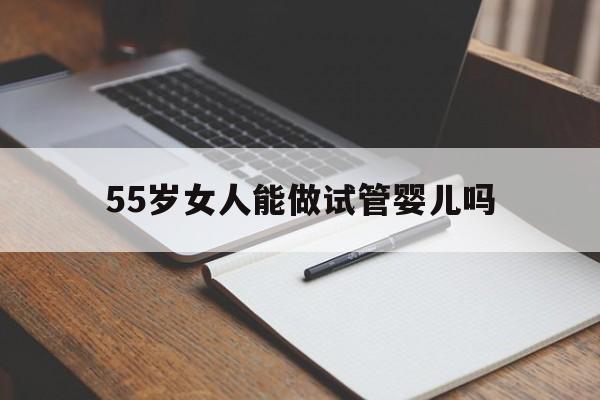 55岁女人能做试管婴儿吗(55岁女人能做试管婴儿吗多少钱)