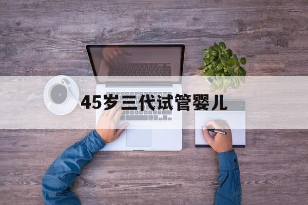 45岁三代试管婴儿(40岁做三代试管的经历)