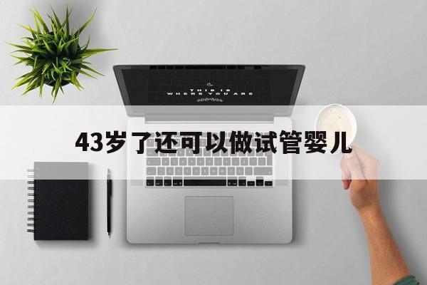 43岁了还可以做试管婴儿(43岁了做试管婴儿几率有多大)