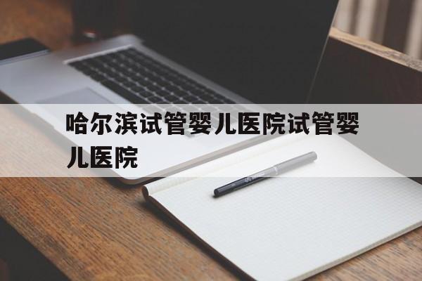 包含哈尔滨试管婴儿医院试管婴儿医院的词条