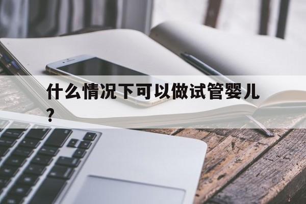 什么情况下可以做试管婴儿?(什么情况下可以做试管婴儿手术)