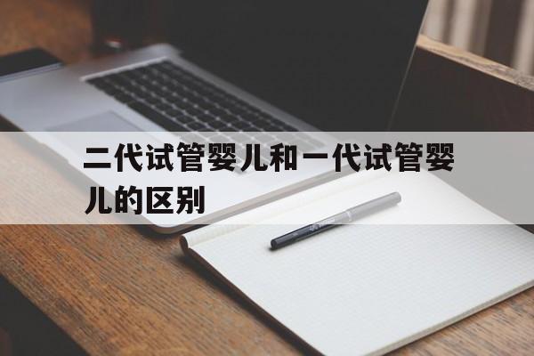 关于二代试管婴儿和一代试管婴儿的区别的信息