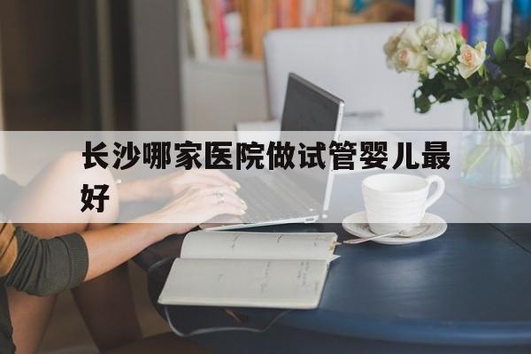 长沙哪家医院做试管婴儿最好_长沙哪个医院做试管婴儿成功率最高