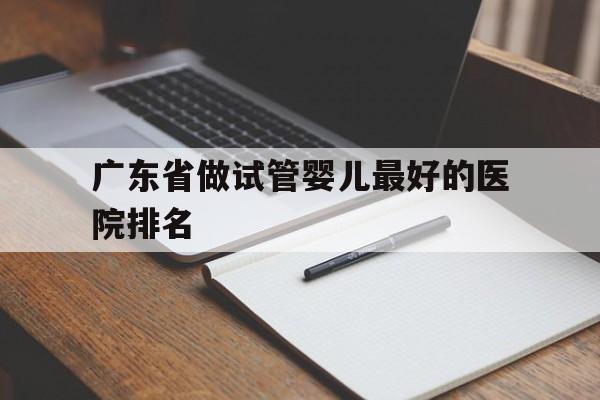 广东省做试管婴儿最好的医院排名_广东省首例试管婴儿在什么医院诞生