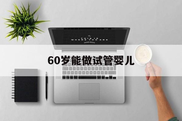 60岁能做试管婴儿(60岁做试管婴儿7年后)