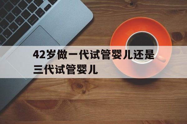 42岁做一代试管婴儿还是三代试管婴儿(42岁做一代试管婴儿还是三代试管婴儿好)