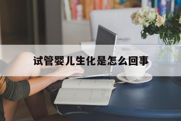 试管婴儿生化是怎么回事(试管生化的主要原因是什么)