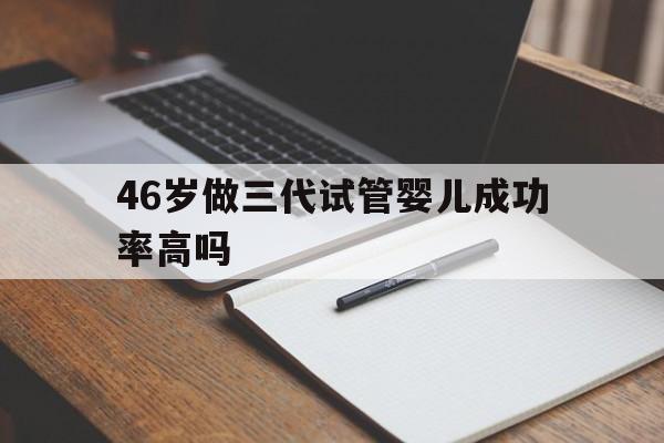 46岁做三代试管婴儿成功率高吗_46岁做三代试管婴儿成功率高吗多少