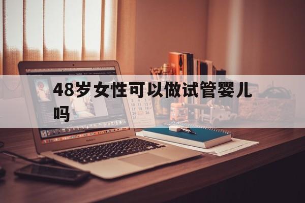 48岁女性可以做试管婴儿吗_48岁女人做试管,适合做哪种