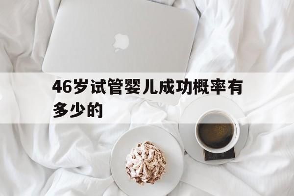 46岁试管婴儿成功概率有多少的(46岁的女人试管婴儿的成活率有多少?)